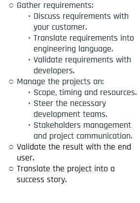 Gather requirements: Discuss requirements with your customer. Translate requirements into engineering language. Validate requirements with developers. Manage the projects on: Scope, timing and resources. Steer the necessary development teams. Stakeholders management and project communication. Validate the result with the end user. Translate the project into a success story.