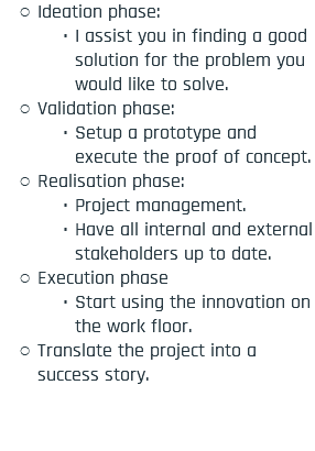 Ideation phase: I assist you in finding a good solution for the problem you would like to solve. Validation phase: Setup a prototype and execute the proof of concept. Realisation phase: Project management. Have all internal and external stakeholders up to date. Execution phase Start using the innovation on the work floor. Translate the project into a success story.