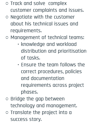 Track and solve complex customer complaints and issues. Negotiate with the customer about his technical issues and requirements. Management of technical teams: knowledge and workload distribution and prioritisation of tasks. Ensure the team follows the correct procedures, policies and documentation requirements across project phases. Bridge the gap between technology and management. Translate the project into a success story. 