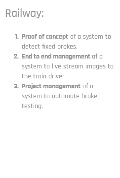 Railway: Proof of concept of a system to detect fixed brakes. End to end management of a system to live stream images to the train driver Project management of a system to automate brake testing.